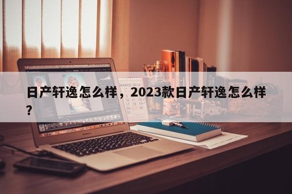 日产轩逸怎么样，2023款日产轩逸怎么样？