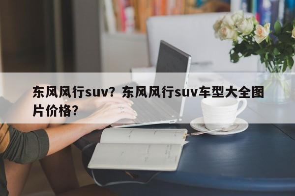 东风风行suv？东风风行suv车型大全图片价格？