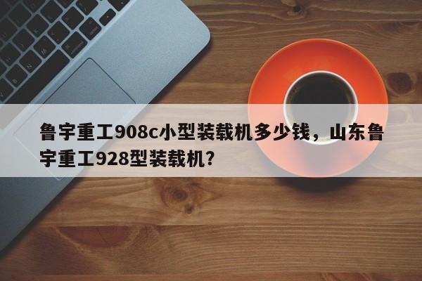 鲁宇重工908c小型装载机多少钱，山东鲁宇重工928型装载机？