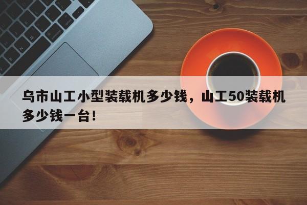 乌市山工小型装载机多少钱，山工50装载机多少钱一台！