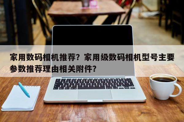 家用数码相机推荐？家用级数码相机型号主要参数推荐理由相关附件？