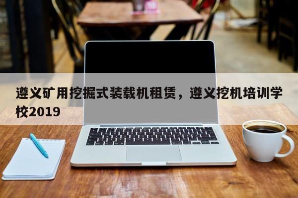 遵义矿用挖掘式装载机租赁，遵义挖机培训学校2019