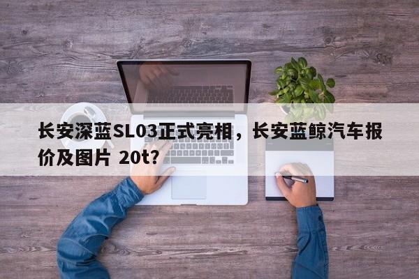 长安深蓝SL03正式亮相，长安蓝鲸汽车报价及图片 20t？