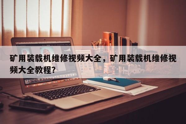 矿用装载机维修视频大全，矿用装载机维修视频大全教程？