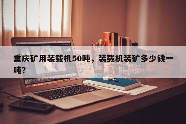 重庆矿用装载机50吨，装载机装矿多少钱一吨？