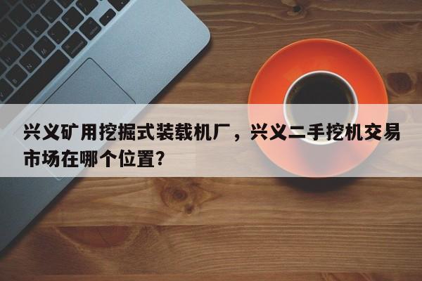 兴义矿用挖掘式装载机厂，兴义二手挖机交易市场在哪个位置？