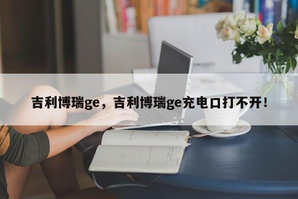 吉利博瑞ge，吉利博瑞ge充电口打不开！