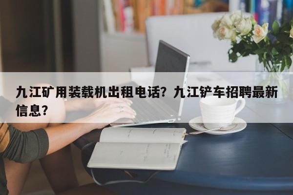 九江矿用装载机出租电话？九江铲车招聘最新信息？