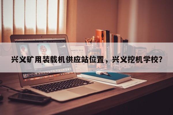 兴义矿用装载机供应站位置，兴义挖机学校？