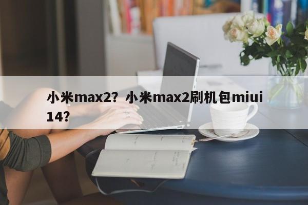 小米max2？小米max2刷机包miui14？