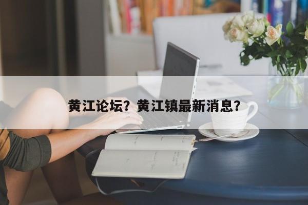 黄江论坛？黄江镇最新消息？