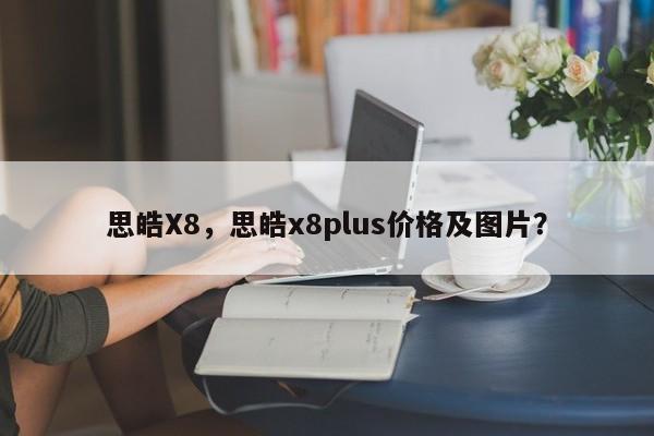 思皓X8，思皓x8plus价格及图片？