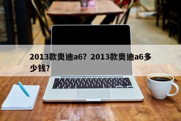 2013款奥迪a6？2013款奥迪a6多少钱？