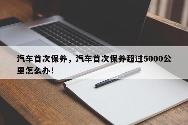 汽车首次保养，汽车首次保养超过5000公里怎么办！