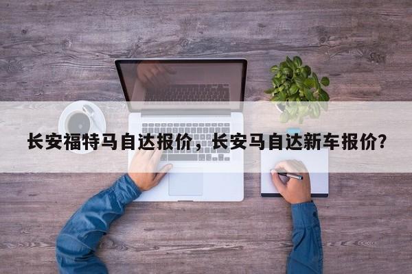 长安福特马自达报价，长安马自达新车报价？