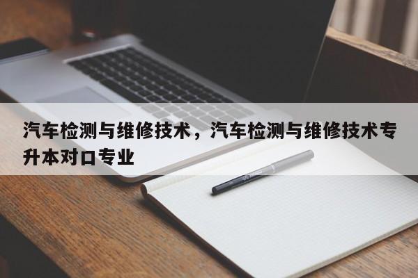 汽车检测与维修技术，汽车检测与维修技术专升本对口专业