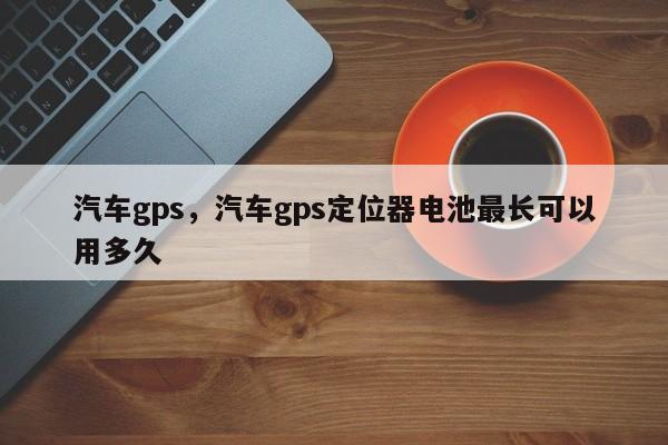 汽车gps，汽车gps定位器电池最长可以用多久