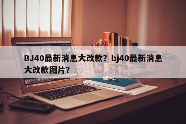 BJ40最新消息大改款？bj40最新消息大改款图片？