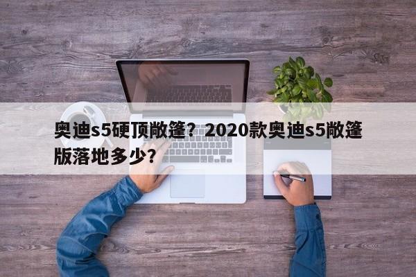 奥迪s5硬顶敞篷？2020款奥迪s5敞篷版落地多少？