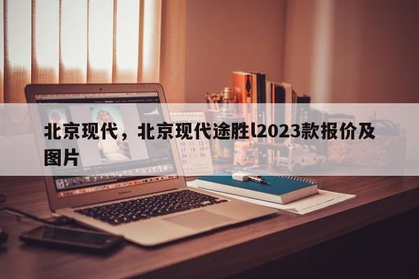 北京现代，北京现代途胜l2023款报价及图片