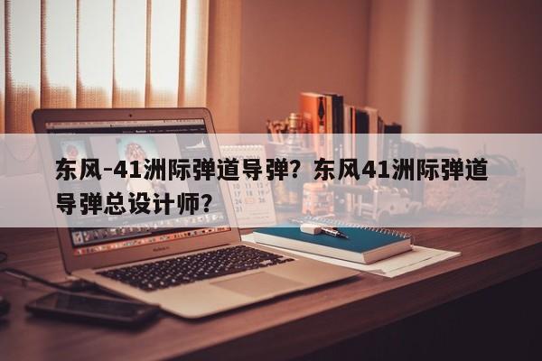 东风-41洲际弹道导弹？东风41洲际弹道导弹总设计师？