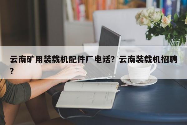 云南矿用装载机配件厂电话？云南装载机招聘？