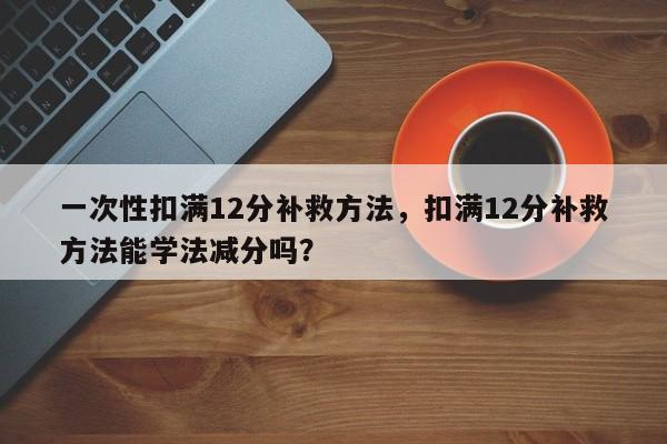 一次性扣满12分补救方法，扣满12分补救方法能学法减分吗？