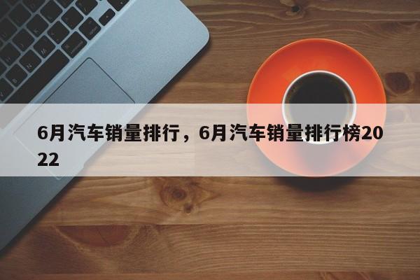 6月汽车销量排行，6月汽车销量排行榜2022