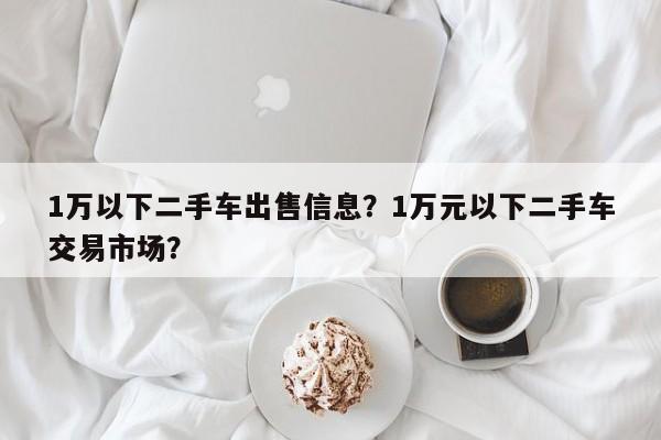 1万以下二手车出售信息？1万元以下二手车交易市场？