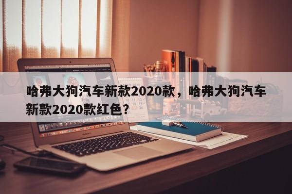 哈弗大狗汽车新款2020款，哈弗大狗汽车新款2020款红色？