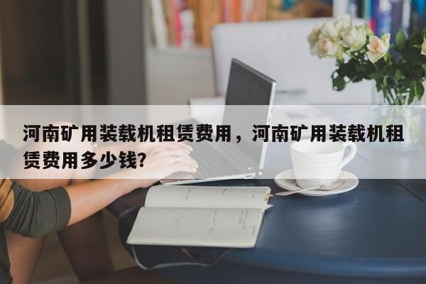 河南矿用装载机租赁费用，河南矿用装载机租赁费用多少钱？