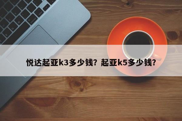 悦达起亚k3多少钱？起亚k5多少钱？