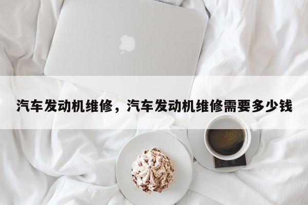 汽车发动机维修，汽车发动机维修需要多少钱