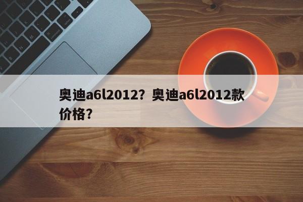 奥迪a6l2012？奥迪a6l2012款价格？