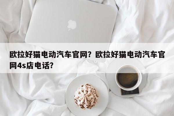 欧拉好猫电动汽车官网？欧拉好猫电动汽车官网4s店电话？