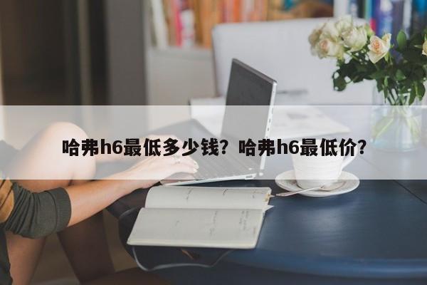 哈弗h6最低多少钱？哈弗h6最低价？